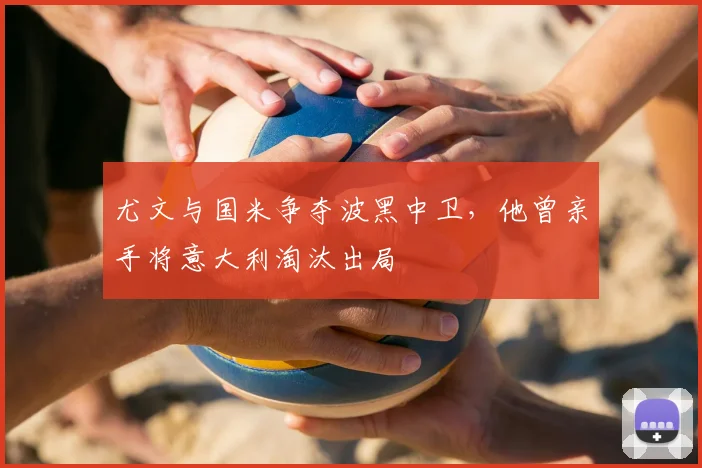 尤文与国米争夺波黑中卫,他曾亲手将意大利淘汰出局