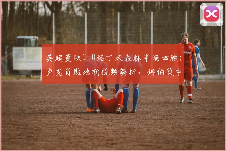 英超曼联1-0诺丁汉森林半场回顾:卢克肖贴地斩视频解析,姆伯莫中柱险破门