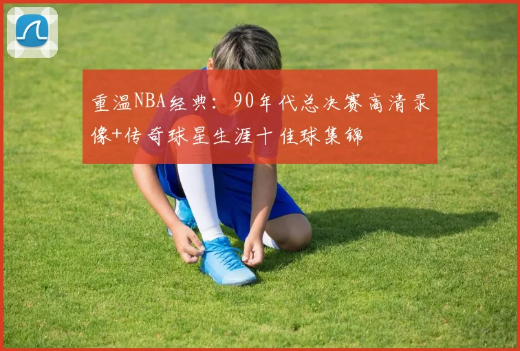 重温NBA经典：90年代总决赛高清录像+传奇球星生涯十佳球集锦