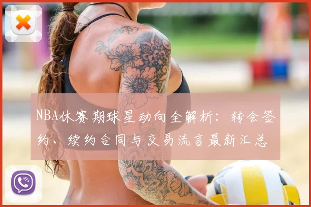 NBA休赛期球星动向全解析:转会签约、续约合同与交易流言最新汇总