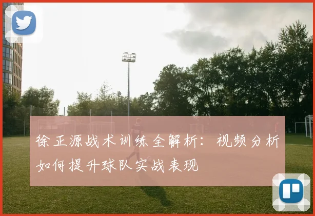 徐正源战术训练全解析:视频分析如何提升球队实战表现