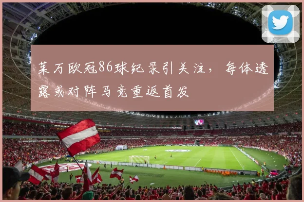莱万欧冠86球纪录引关注，每体透露或对阵马竞重返首发