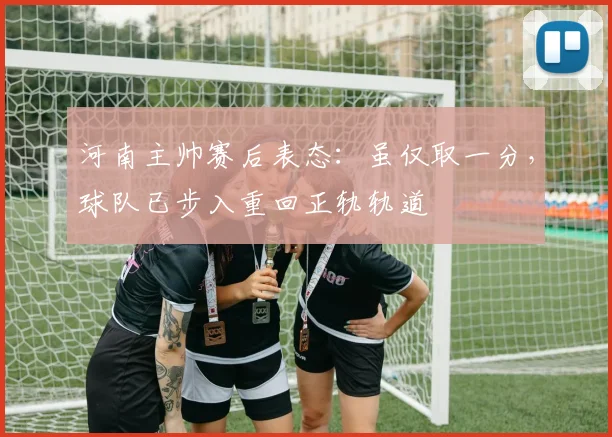 河南主帅赛后表态：虽仅取一分，球队已步入重回正轨轨道