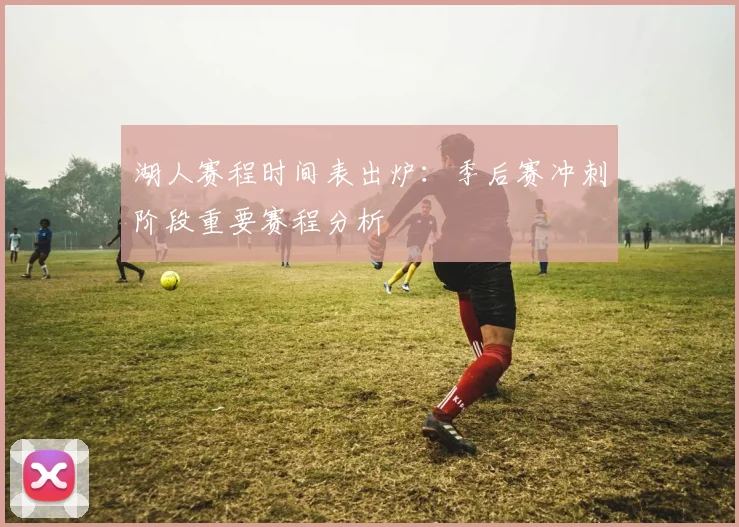 湖人赛程时间表出炉：季后赛冲刺阶段重要赛程分析