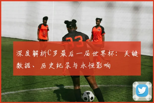 深度解析C罗最后一届世界杯:关键数据、历史纪录与永恒影响