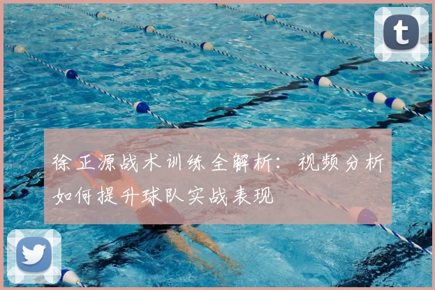 徐正源战术训练全解析:视频分析如何提升球队实战表现